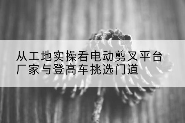 克什克腾旗电动剪叉升降平台厂家-从工地实操看电动剪叉平台厂家与登高车挑选门道
