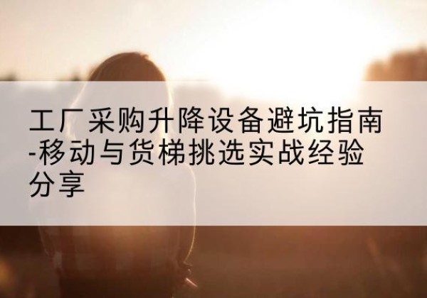 克什克腾旗移动式升降机怎么选-工厂采购升降设备避坑指南-移动与货梯挑选实战经验分享
