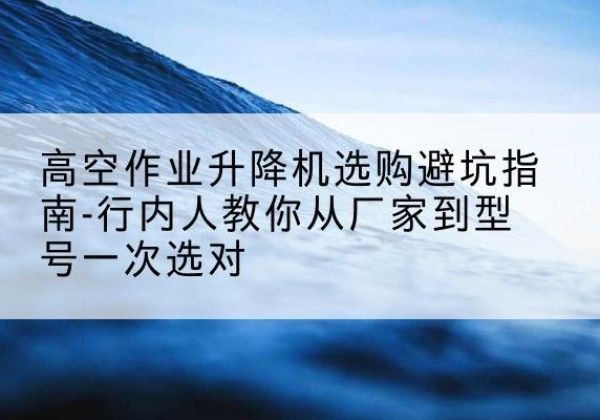 克什克腾旗升降平台厂家-高空作业升降机选购避坑指南-行内人教你从厂家到型号一次选对