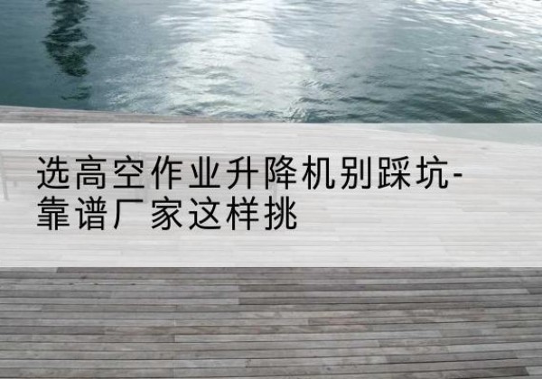 克什克腾旗剪叉式升降机厂家-选高空作业升降机别踩坑-靠谱厂家这样挑