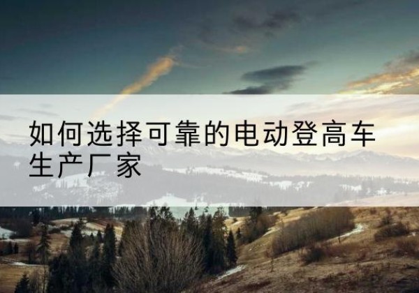 克什克腾旗电动登高车厂家-如何选择可靠的电动登高车生产厂家