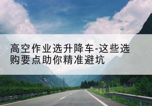 克什克腾旗升降车厂家-高空作业选升降车-这些选购要点助你*避坑