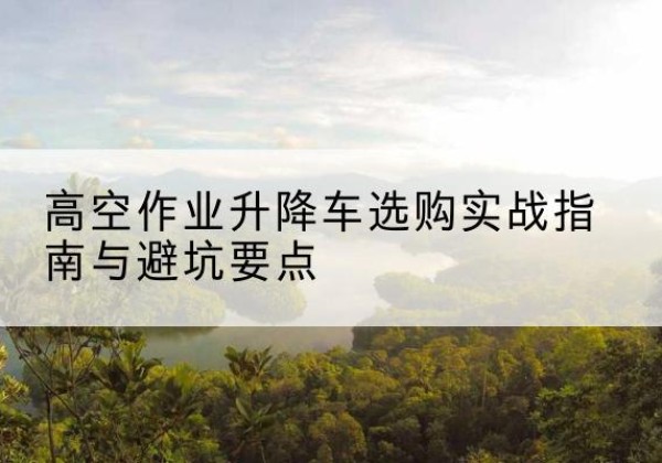 克什克腾旗升降车怎么选-高空作业升降车选购实战指南与避坑要点