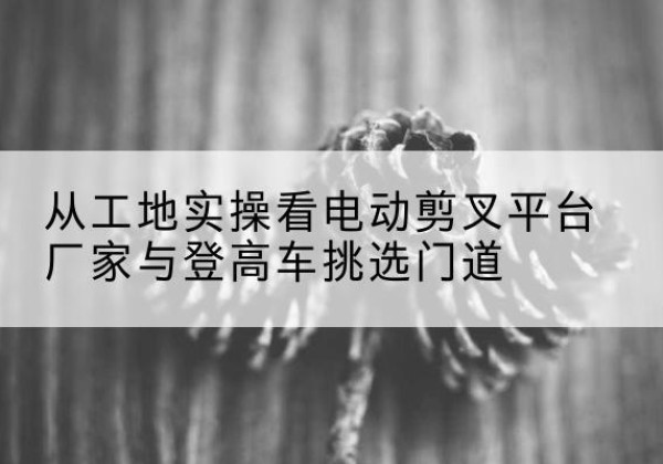 克什克腾旗电动剪叉升降平台厂家-从工地实操看电动剪叉平台厂家与登高车挑选门道