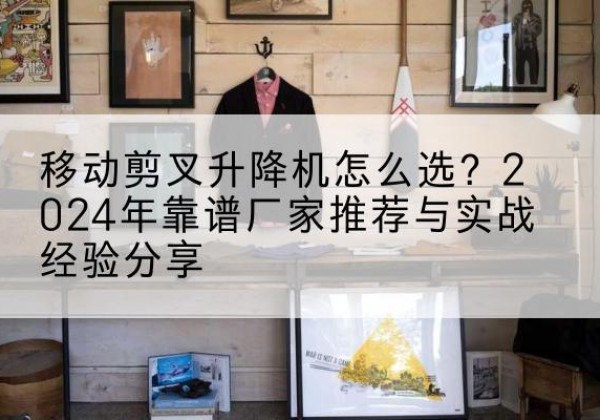 克什克腾旗升降平台厂家推荐-移动剪叉升降机怎么选？2024年靠谱厂家推荐与实战经验分享