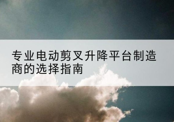 克什克腾旗电动剪叉升降平台厂家-专业电动剪叉升降平台制造商的选择指南